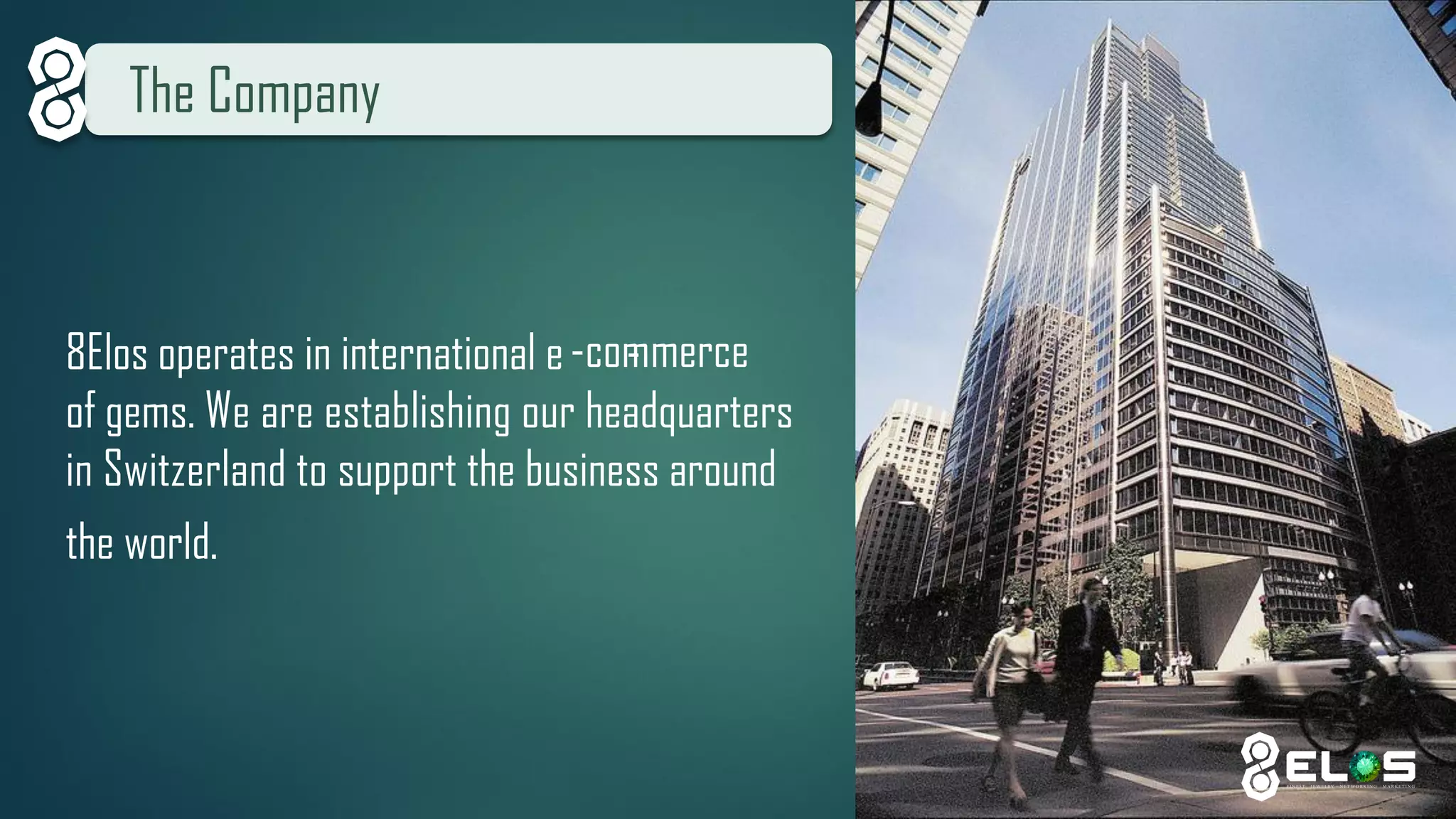 The Company 
8Elos operates in international e--commerce of gems. We are establishing our headquarters in Switzerland to support the business aroundthe world.  