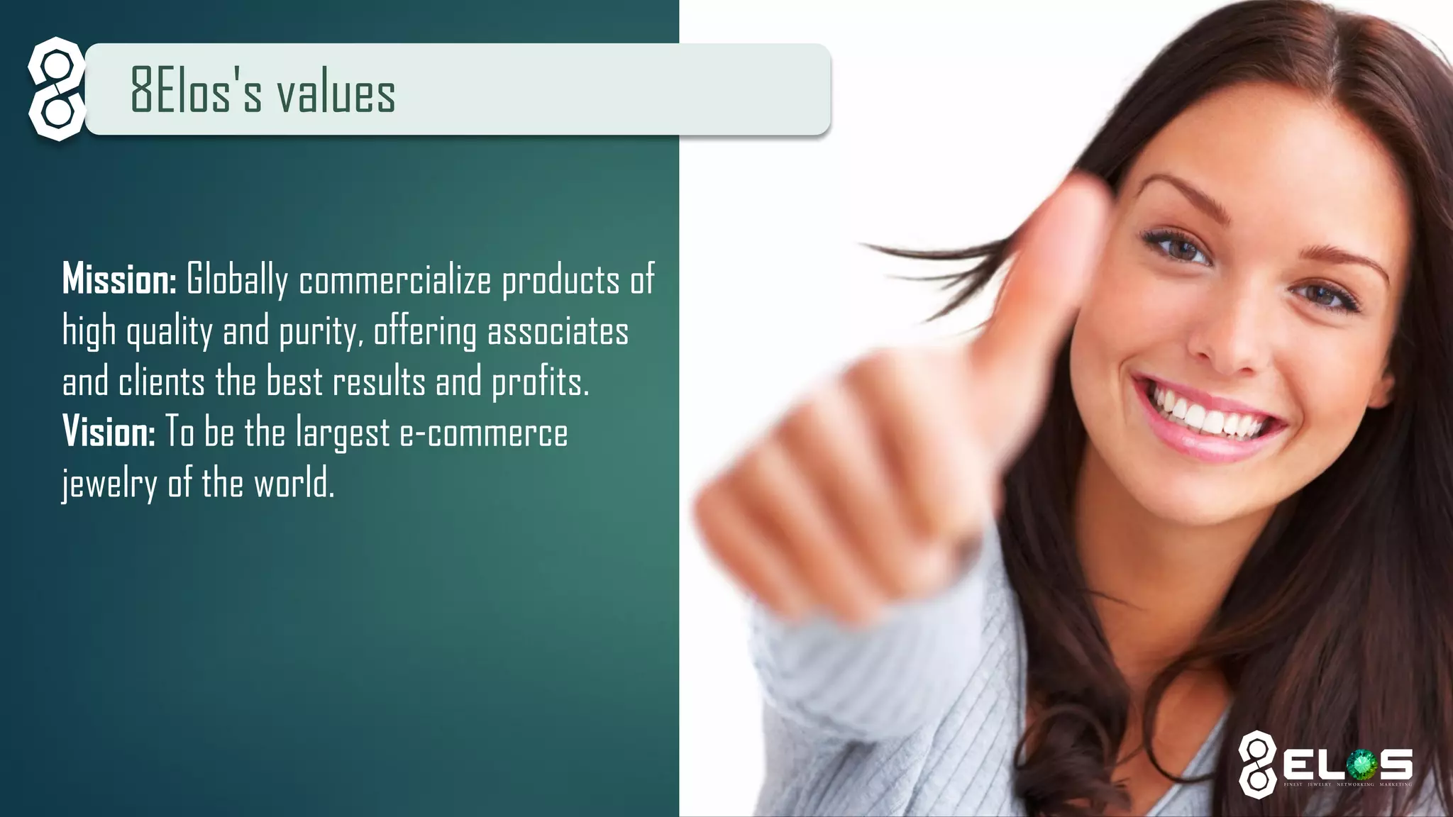 8Elos's values 
Mission: Globally commercialize products of high quality and purity, offering associates and clients the best results and profits. 
Vision: To be the largest e-commerce jewelry of the world.  