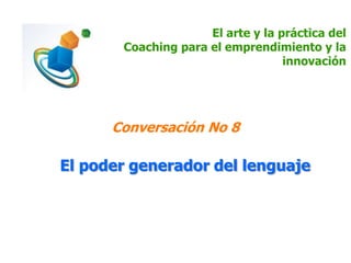 El arte y la práctica del
Coaching para el emprendimiento y la
innovación
Conversación No 8
El poder generador del lenguaje
 