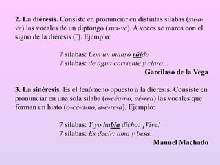 2. La diéresis. Consiste en pronunciar en distintas sílabas (su-a-
ve) las vocales de un diptongo (sua-ve). A veces se marca con el
signo de la diéresis (¨). Ejemplo:
7 sílabas: Con un manso rüido
7 sílabas: de agua corriente y clara...
Garcilaso de la Vega
3. La sinéresis. Es el fenómeno opuesto a la diéresis. Consiste en
pronunciar en una sola sílaba (o-céa-no, aé-rea) las vocales que
forman un hiato (o-cé-a-no, a-é-re-a). Ejemplo:
7 sílabas: Y yo había dicho: ¡Vive!
7 sílabas: Es decir: ama y besa.
Manuel Machado
 