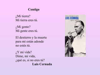 Contigo
¿Mi tierra?
Mi tierra eres tú.
¿Mi gente?
Mi gente eres tú.
El destierro y la muerte
para mi están adonde
no estés tú.
¿Y mi vida?
Dime, mi vida,
¿qué es, si no eres tú?
Luis Cernuda
 