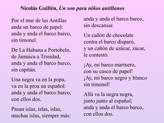 Por el mar de las Antillas
anda un barco de papel:
anda y anda el barco barco,
sin timonel.
De La Habana a Portobelo,
de Jamaica a Trinidad,
anda y anda el barco barco,
sin capitán.
Una negra va en la popa,
va en la proa un español:
anda y anda el barco barco,
con ellos dos.
Pasan islas, islas, islas,
muchas islas, siempre más:
anda y anda el barco barco,
sin descansar.
Un cañón de chocolate
contra el barco disparó,
y un cañón de azúcar, zúcar,
le contestó.
¡Ay, mi barco marinero,
con su casco de papel!
¡Ay, mi barco negro y blanco
sin timonel!
Allá va la negra negra,
junto junto al español;
anda y anda el barco barco,
con ellos dos.
Nicolás Guillén, Un son para niños antillanos
 