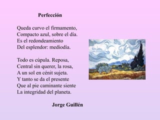Perfección
Queda curvo el firmamento,
Compacto azul, sobre el día.
Es el redondeamiento
Del esplendor: mediodía.
Todo es cúpula. Reposa,
Central sin querer, la rosa,
A un sol en cénit sujeta.
Y tanto se da el presente
Que al pie caminante siente
La integridad del planeta.
Jorge Guillén
 