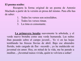 La primavera besaba suavemente la arboleda, y el
verde nuevo brotaba como una verde humareda. Las nubes
iban pasando sobre el campo juvenil... Yo vi en las hojas
temblando las frescas lluvias de abril. Bajo ese almendro
florido, todo cargado de flor –recordé–, yo he maldecido mi
juventud sin amor. Hoy, en mitad de la vida, me he parado a
meditar... ¡Juventud nunca vivida, quién te volviera a soñar!
El poema oculto:
Recupera la forma original de un poema de Antonio
Machado a partir de la versión en prosa del mismo. Para ello has
de saber:
1. Todos los versos son octosílabos.
2. Todos los versos riman.
3. La rima es consonante.
 