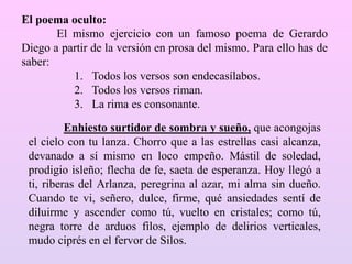Enhiesto surtidor de sombra y sueño, que acongojas
el cielo con tu lanza. Chorro que a las estrellas casi alcanza,
devanado a sí mismo en loco empeño. Mástil de soledad,
prodigio isleño; flecha de fe, saeta de esperanza. Hoy llegó a
ti, riberas del Arlanza, peregrina al azar, mi alma sin dueño.
Cuando te vi, señero, dulce, firme, qué ansiedades sentí de
diluirme y ascender como tú, vuelto en cristales; como tú,
negra torre de arduos filos, ejemplo de delirios verticales,
mudo ciprés en el fervor de Silos.
El poema oculto:
El mismo ejercicio con un famoso poema de Gerardo
Diego a partir de la versión en prosa del mismo. Para ello has de
saber:
1. Todos los versos son endecasílabos.
2. Todos los versos riman.
3. La rima es consonante.
 