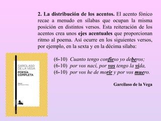 2. La distribución de los acentos. El acento fónico
recae a menudo en sílabas que ocupan la misma
posición en distintos versos. Esta reiteración de los
acentos crea unos ejes acentuales que proporcionan
ritmo al poema. Así ocurre en los siguientes versos,
por ejemplo, en la sexta y en la décima sílaba:
(6-10) Cuanto tengo confieso yo deberos;
(6-10) por vos nací, por vos tengo la vida,
(6-10) por vos he de morir y por vos muero.
Garcilaso de la Vega
 