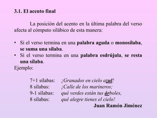3.1. El acento final
La posición del acento en la última palabra del verso
afecta al cómputo silábico de esta manera:
• Si el verso termina en una palabra aguda o monosílaba,
se suma una sílaba.
• Si el verso termina en una palabra esdrújula, se resta
una sílaba.
Ejemplo:
7+1 sílabas: ¡Granados en cielo azul!
8 sílabas: ¡Calle de los marineros;
9-1 sílabas: qué verdes están tus árboles,
8 sílabas: qué alegre tienes el cielo!
Juan Ramón Jiménez
 