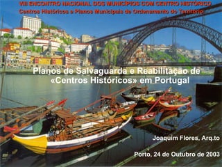 VIII ENCONTRO NACIONAL DOS MUNICÍPIOS COM CENTRO HISTÓRICO
Centros Históricos e Planos Municipais de Ordenamento do Território




    Planos de Salvaguarda e Reabilitação de
        «Centros Históricos» em Portugal




                                              Joaquim Flores, Arq.to

                                        Porto, 24 de Outubro de 2003
 