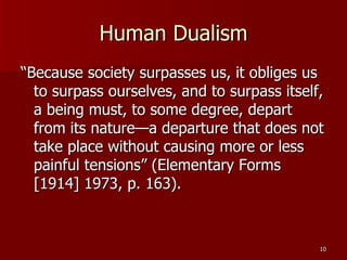 Human Dualism “Because society surpasses us, it obliges us to surpass ourselves, and to surpass itself, a being must, to some degree, depart from its nature—a departure that does not take place without causing more or less painful tensions” (Elementary Forms [1914] 1973, p. 163).  