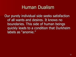 Human Dualism Our purely individual side seeks satisfaction of all wants and desires. It knows no boundaries. This side of human beings quickly leads to a condition that Durkheim labels as “anomie.” 