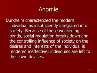 Anomie Durkheim characterized the modern individual as insufficiently integrated into society. Because of these weakening bonds, social regulation breaks down and the controlling influence of society on the desires and interests of the individual is rendered ineffective; individuals are left to their own devices.  