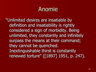 Anomie “Unlimited desires are insatiable by definition and insatiability is rightly considered a sign of morbidity. Being unlimited, they constantly and infinitely surpass the means at their command; they cannot be quenched. Inextinguishable thirst is constantly renewed torture" ([1897] 1951, p. 247).  