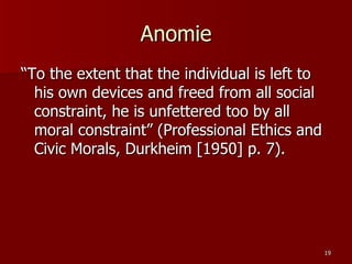 Anomie “To the extent that the individual is left to his own devices and freed from all social constraint, he is unfettered too by all moral constraint” (Professional Ethics and Civic Morals, Durkheim [1950] p. 7). 