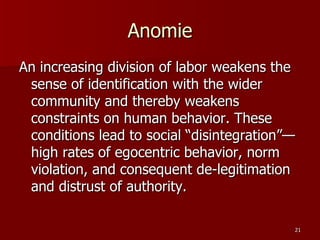 Anomie An increasing division of labor weakens the sense of identification with the wider community and thereby weakens constraints on human behavior. These conditions lead to social “disintegration”—high rates of egocentric behavior, norm violation, and consequent de-legitimation and distrust of authority. 