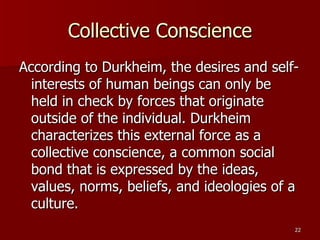 Collective Conscience According to Durkheim, the desires and self-interests of human beings can only be held in check by forces that originate outside of the individual. Durkheim characterizes this external force as a collective conscience, a common social bond that is expressed by the ideas, values, norms, beliefs, and ideologies of a culture. 