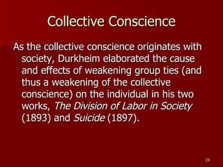 Collective Conscience As the collective conscience originates with society, Durkheim elaborated the cause and effects of weakening group ties (and thus a weakening of the collective conscience) on the individual in his two works,  The Division of Labor in Society  (1893) and  Suicide  (1897). 