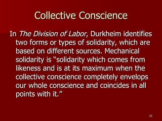 Collective Conscience In  The Division of Labor , Durkheim identifies two forms or types of solidarity, which are based on different sources. Mechanical solidarity is “solidarity which comes from likeness and is at its maximum when the collective conscience completely envelops our whole conscience and coincides in all points with it.”  