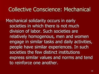 Collective Conscience: Mechanical Mechanical solidarity occurs in early societies in which there is not much division of labor. Such societies are relatively homogenous, men and women engage in similar tasks and daily activities, people have similar experiences. In such societies the few distinct institutions express similar values and norms and tend to reinforce one another. 