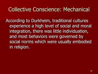 Collective Conscience: Mechanical According to Durkheim, traditional cultures experience a high level of social and moral integration, there was little individuation, and most behaviors were governed by social norms which were usually embodied in religion. 