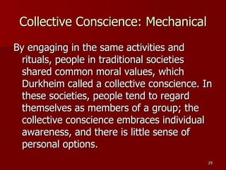 Collective Conscience: Mechanical By engaging in the same activities and rituals, people in traditional societies shared common moral values, which Durkheim called a collective conscience. In these societies, people tend to regard themselves as members of a group; the collective conscience embraces individual awareness, and there is little sense of personal options. 