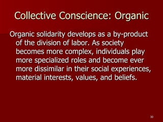 Collective Conscience: Organic Organic solidarity develops as a by-product of the division of labor. As society becomes more complex, individuals play more specialized roles and become ever more dissimilar in their social experiences, material interests, values, and beliefs. 