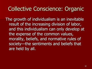 Collective Conscience: Organic The growth of individualism is an inevitable result of the increasing division of labor, and this individualism can only develop at the expense of the common values, morality, beliefs, and normative rules of society—the sentiments and beliefs that are held by all. 