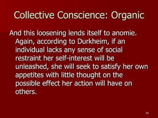 Collective Conscience: Organic And this loosening lends itself to anomie. Again, according to Durkheim, if an individual lacks any sense of social restraint her self-interest will be unleashed, she will seek to satisfy her own appetites with little thought on the possible effect her action will have on others. 
