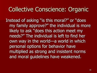 Collective Conscience: Organic Instead of asking “is this moral?” or “does my family approve?” the individual is more likely to ask “does this action meet my needs?” The individual is left to find her own way in the world—a world in which personal options for behavior have multiplied as strong and insistent norms and moral guidelines have weakened. 