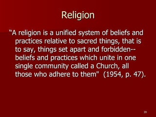 Religion “A religion is a unified system of beliefs and practices relative to sacred things, that is to say, things set apart and forbidden--beliefs and practices which unite in one single community called a Church, all those who adhere to them"  (1954, p. 47).  