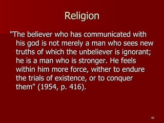 Religion "The believer who has communicated with his god is not merely a man who sees new truths of which the unbeliever is ignorant; he is a man who is stronger. He feels within him more force, wither to endure the trials of existence, or to conquer them" (1954, p. 416).  