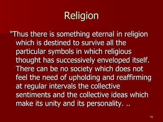 Religion "Thus there is something eternal in religion which is destined to survive all the particular symbols in which religious thought has successively enveloped itself. There can be no society which does not feel the need of upholding and reaffirming at regular intervals the collective sentiments and the collective ideas which make its unity and its personality. .. 