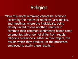 Religion “ Now this moral remaking cannot be achieved except by the means of reunions, assemblies, and meetings where the individuals, being closely united to one another, reaffirm in common their common sentiments; hence come ceremonies which do not differ from regular religious ceremonies, either in their object, the results which they produce, or the processes employed to attain these results. .. 
