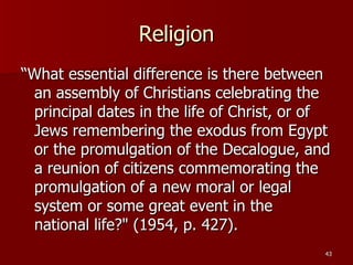 Religion “What essential difference is there between an assembly of Christians celebrating the principal dates in the life of Christ, or of Jews remembering the exodus from Egypt or the promulgation of the Decalogue, and a reunion of citizens commemorating the promulgation of a new moral or legal system or some great event in the national life?" (1954, p. 427).  