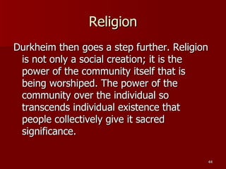 Religion Durkheim then goes a step further. Religion is not only a social creation; it is the power of the community itself that is being worshiped. The power of the community over the individual so transcends individual existence that people collectively give it sacred significance. 
