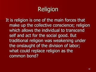 Religion It is religion is one of the main forces that make up the collective conscience; religion which allows the individual to transcend self and act for the social good. But traditional religion was weakening under the onslaught of the division of labor; what could replace religion as the common bond? 