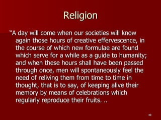 Religion “ A day will come when our societies will know again those hours of creative effervescence, in the course of which new formulae are found which serve for a while as a guide to humanity; and when these hours shall have been passed through once, men will spontaneously feel the need of reliving them from time to time in thought, that is to say, of keeping alive their memory by means of celebrations which regularly reproduce their fruits. .. 