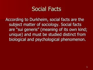 Social Facts According to Durkheim, social facts are the subject matter of sociology. Social facts are “sui generis” (meaning of its own kind; unique) and must be studied distinct from biological and psychological phenomenon. 