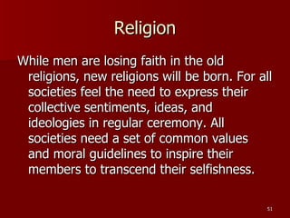 Religion While men are losing faith in the old religions, new religions will be born. For all societies feel the need to express their collective sentiments, ideas, and ideologies in regular ceremony. All societies need a set of common values and moral guidelines to inspire their members to transcend their selfishness. 