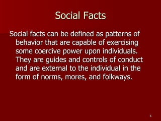 Social Facts Social facts can be defined as patterns of behavior that are capable of exercising some coercive power upon individuals. They are guides and controls of conduct and are external to the individual in the form of norms, mores, and folkways. 