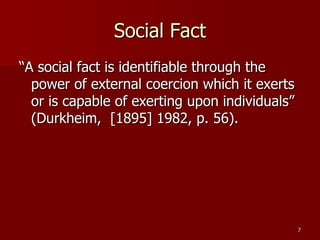 Social Fact “A social fact is identifiable through the power of external coercion which it exerts or is capable of exerting upon individuals” (Durkheim,  [1895] 1982, p. 56).  