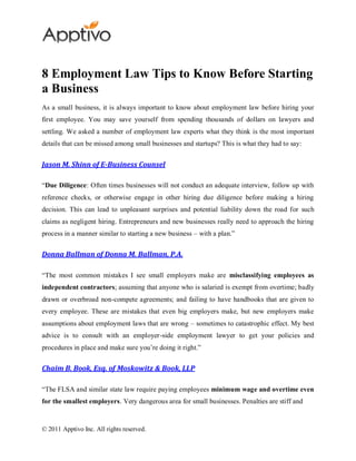8 Employment Law Tips to Know Before Starting
a Business
As a small business, it is always important to know about employment law before hiring your
first employee. You may save yourself from spending thousands of dollars on lawyers and
settling. We asked a number of employment law experts what they think is the most important
details that can be missed among small businesses and startups? This is what they had to say:


Jason M. Shinn of E-Business Counsel

“Due Diligence: Often times businesses will not conduct an adequate interview, follow up with
reference checks, or otherwise engage in other hiring due diligence before making a hiring
decision. This can lead to unpleasant surprises and potential liability down the road for such
claims as negligent hiring. Entrepreneurs and new businesses really need to approach the hiring
process in a manner similar to starting a new business – with a plan.”


Donna Ballman of Donna M. Ballman, P.A.

“The most common mistakes I see small employers make are misclassifying employees as
independent contractors; assuming that anyone who is salaried is exempt from overtime; badly
drawn or overbroad non-compete agreements; and failing to have handbooks that are given to
every employee. These are mistakes that even big employers make, but new employers make
assumptions about employment laws that are wrong – sometimes to catastrophic effect. My best
advice is to consult with an employer-side employment lawyer to get your policies and
procedures in place and make sure you’re doing it right.”


Chaim B. Book, Esq. of Moskowitz & Book, LLP

“The FLSA and similar state law require paying employees minimum wage and overtime even
for the smallest employers. Very dangerous area for small businesses. Penalties are stiff and


© 2011 Apptivo Inc. All rights reserved.
 