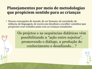 Planejamentos por meio de metodologias
que propiciem sentido para as crianças
• Nossas concepções de mundo, de ser humano, de sociedade, de
infância, de linguagem, de escola nos desafiam a escolher caminhos que
propiciem criar sentidos junto com as crianças-estudantes.
Os projetos e as sequências didáticas vêm
possibilitando a “ação entre sujeitos”,
promovendo o diálogo, a produção do
conhecimento e desafiando... ?
 