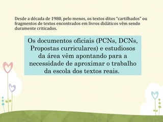 Desde a década de 1980, pelo menos, os textos ditos “cartilhados” ou
fragmentos de textos encontrados em livros didáticos vêm sendo
duramente criticados.
Os documentos oficiais (PCNs, DCNs,
Propostas curriculares) e estudiosos
da área vêm apontando para a
necessidade de aproximar o trabalho
da escola dos textos reais.
 