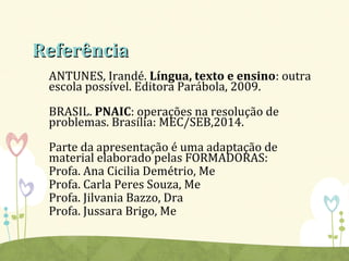 ReferênciaReferência
ANTUNES, Irandé. Língua, texto e ensino: outra
escola possível. Editora Parábola, 2009.
BRASIL. PNAIC: operações na resolução de
problemas. Brasília: MEC/SEB,2014.
Parte da apresentação é uma adaptação de
material elaborado pelas FORMADORAS:
Profa. Ana Cicilia Demétrio, Me
Profa. Carla Peres Souza, Me
Profa. Jilvania Bazzo, Dra
Profa. Jussara Brigo, Me
 