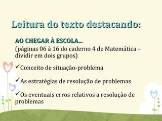 Leitura do texto destacando:Leitura do texto destacando:
AO CHEGAR À ESCOLA...AO CHEGAR À ESCOLA...
(páginas 06 à 16 do caderno 4 de Matemática –
dividir em dois grupos)
Conceito de situação-problema
As estratégias de resolução de problemas
Os eventuais erros relativos a resolução de
problemas
 