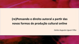 (re)Pensando	
  o	
  direito	
  autoral	
  a	
  par1r	
  das	
  
novas	
  formas	
  de	
  produção	
  cultural	
  online	
  
Carlos	
  Augusto	
  Liguori	
  Filho	
  
 