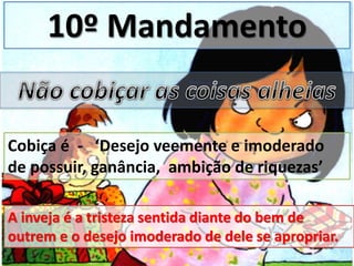 10º Mandamento
Cobiça é - ‘Desejo veemente e imoderado
de possuir, ganância, ambição de riquezas’
A inveja é a tristeza sentida diante do bem de
outrem e o desejo imoderado de dele se apropriar.
 
