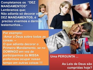Completamos os “DEZ
MANDAMENTOS”
Lembramos que;
Não adianta só decorar os
DEZ MANDAMENTOS, é
preciso vivermos e darmos
testemunhos...
Por exemplo;
-Amar a Deus sobre todas as
coisas. –
O que adianta decorar o
Primeiro Mandamento, se no
DOMINGO em vez de
participarmos da MISSA
preferimos ocupar nosso
tempo em outras coisas !!!
Uma PERGUNTA ...
As Leis de Deus são
cumpridas hoje?
 