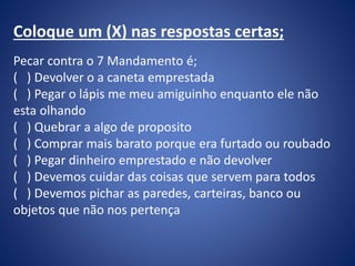 Coloque um (X) nas respostas certas;
Pecar contra o 7 Mandamento é;
( ) Devolver o a caneta emprestada
( ) Pegar o lápis me meu amiguinho enquanto ele não
esta olhando
( ) Quebrar a algo de proposito
( ) Comprar mais barato porque era furtado ou roubado
( ) Pegar dinheiro emprestado e não devolver
( ) Devemos cuidar das coisas que servem para todos
( ) Devemos pichar as paredes, carteiras, banco ou
objetos que não nos pertença
 