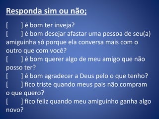 Responda sim ou não;
[ ] é bom ter inveja?
[ ] é bom desejar afastar uma pessoa de seu(a)
amiguinha só porque ela conversa mais com o
outro que com você?
[ ] é bom querer algo de meu amigo que não
posso ter?
[ ] é bom agradecer a Deus pelo o que tenho?
[ ] fico triste quando meus pais não compram
o que quero?
[ ] fico feliz quando meu amiguinho ganha algo
novo?
 